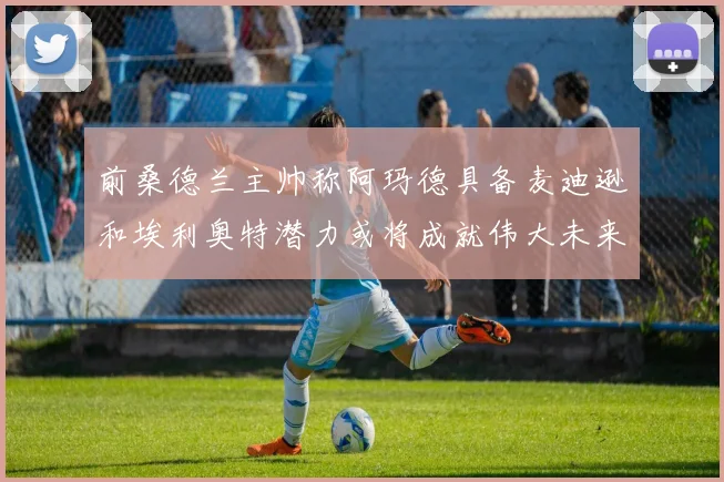 前桑德兰主帅称阿玛德具备麦迪逊和埃利奥特潜力或将成就伟大未来