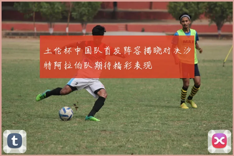 土伦杯中国队首发阵容揭晓对决沙特阿拉伯队期待精彩表现