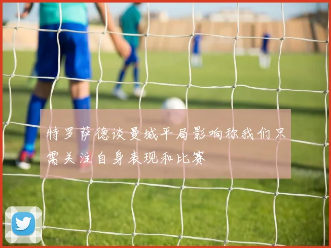 特罗萨德谈曼城平局影响称我们只需关注自身表现和比赛