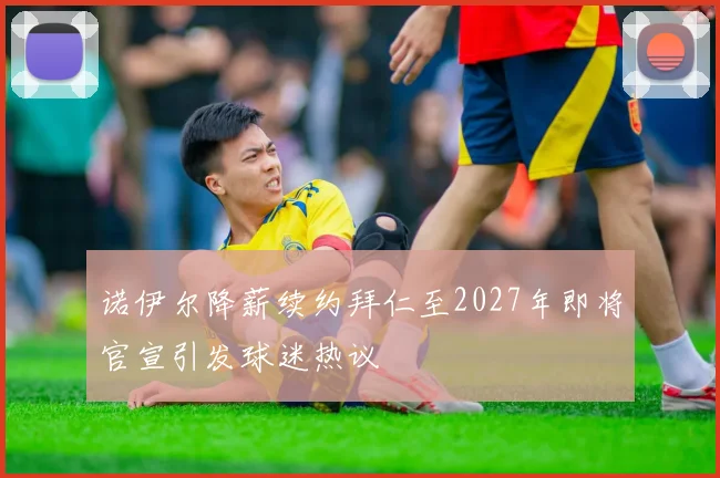 诺伊尔降薪续约拜仁至2027年即将官宣引发球迷热议