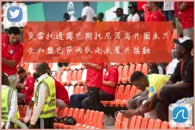 莫雷托透露巴斯托尼若离开国米只会加盟巴萨两队尚未展开接触