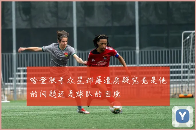 哈登联手众星却屡遭质疑究竟是他的问题还是球队的困境