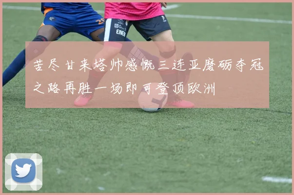 苦尽甘来塔帅感慨三连亚磨砺夺冠之路再胜一场即可登顶欧洲