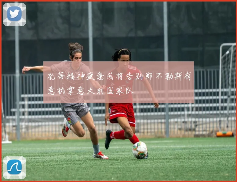 孔蒂精神疲惫或将告别那不勒斯有意执掌意大利国家队