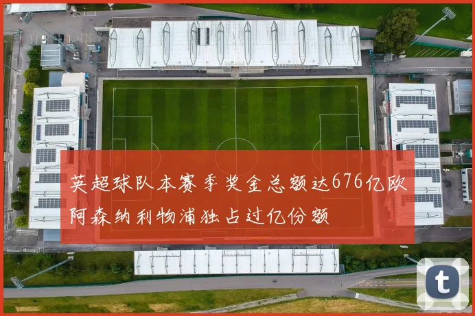 英超球队本赛季奖金总额达676亿欧阿森纳利物浦独占过亿份额