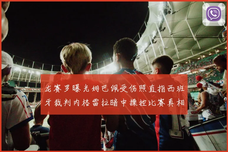 龙赛罗曝光姆巴佩受伤照直指西班牙裁判内格雷拉暗中操控比赛真相