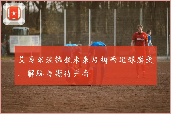 艾马尔谈执教未来与梅西进球感受：解脱与期待并存