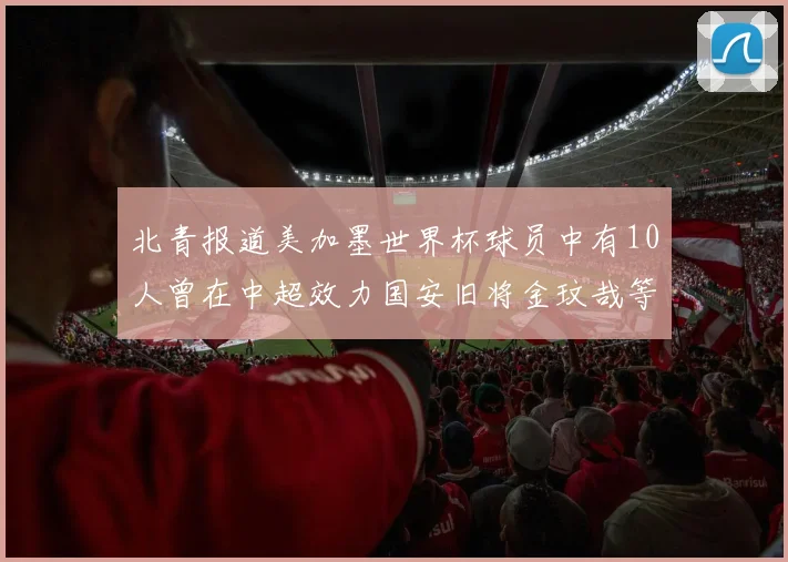 北青报道美加墨世界杯球员中有10人曾在中超效力国安旧将金玟哉等三人入选