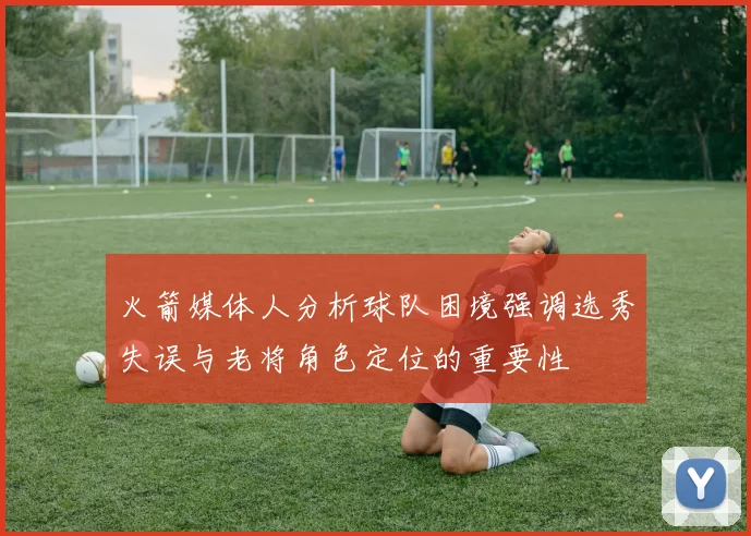 火箭媒体人分析球队困境强调选秀失误与老将角色定位的重要性