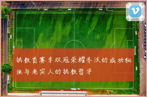 执教首赛季双冠荣耀齐沃的成功秘诀与老实人的执教哲学