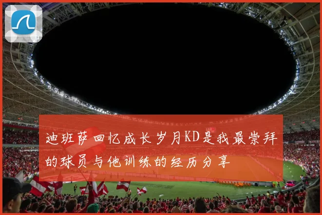 迪班萨回忆成长岁月KD是我最崇拜的球员与他训练的经历分享