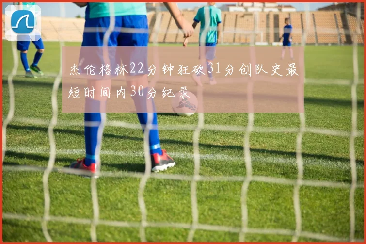 杰伦格林22分钟狂砍31分创队史最短时间内30分纪录
